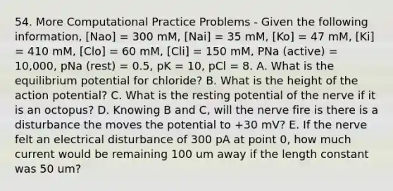 54. More Computational Practice Problems - Given the following information, [Nao] = 300 mM, [Nai] = 35 mM, [Ko] = 47 mM, [Ki] = 410 mM, [Clo] = 60 mM, [Cli] = 150 mM, PNa (active) = 10,000, pNa (rest) = 0.5, pK = 10, pCl = 8. A. What is the equilibrium potential for chloride? B. What is the height of the action potential? C. What is the resting potential of the nerve if it is an octopus? D. Knowing B and C, will the nerve fire is there is a disturbance the moves the potential to +30 mV? E. If the nerve felt an electrical disturbance of 300 pA at point 0, how much current would be remaining 100 um away if the length constant was 50 um?