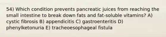 54) Which condition prevents pancreatic juices from reaching <a href='https://www.questionai.com/knowledge/kt623fh5xn-the-small-intestine' class='anchor-knowledge'>the small intestine</a> to break down fats and fat-soluble vitamins? A) cystic fibrosis B) appendicitis C) gastroenteritis D) phenylketonuria E) tracheoesophageal fistula