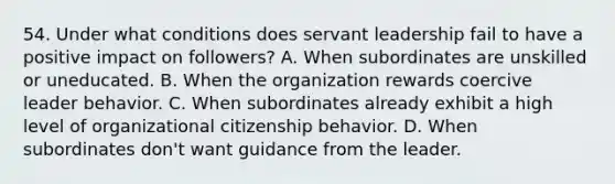 54. Under what conditions does servant leadership fail to have a positive impact on followers? A. When subordinates are unskilled or uneducated. B. When the organization rewards coercive leader behavior. C. When subordinates already exhibit a high level of organizational citizenship behavior. D. When subordinates don't want guidance from the leader.