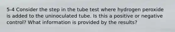 5-4 Consider the step in the tube test where hydrogen peroxide is added to the uninoculated tube. Is this a positive or negative control? What information is provided by the results?