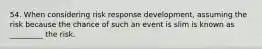 54. When considering risk response development, assuming the risk because the chance of such an event is slim is known as _________ the risk.