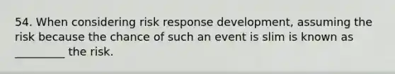 54. When considering risk response development, assuming the risk because the chance of such an event is slim is known as _________ the risk.