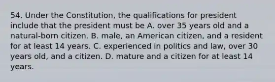 54. Under the Constitution, the qualifications for president include that the president must be A. over 35 years old and a natural-born citizen. B. male, an American citizen, and a resident for at least 14 years. C. experienced in politics and law, over 30 years old, and a citizen. D. mature and a citizen for at least 14 years.