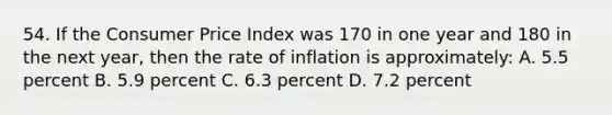 54. If the Consumer Price Index was 170 in one year and 180 in the next year, then the rate of inflation is approximately: A. 5.5 percent B. 5.9 percent C. 6.3 percent D. 7.2 percent