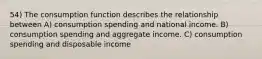 54) The consumption function describes the relationship between A) consumption spending and national income. B) consumption spending and aggregate income. C) consumption spending and disposable income