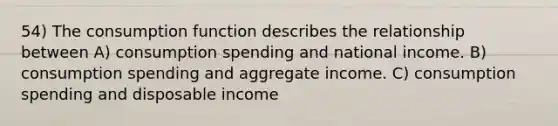 54) The consumption function describes the relationship between A) consumption spending and national income. B) consumption spending and aggregate income. C) consumption spending and disposable income