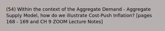 (54) Within the context of the Aggregate Demand - Aggregate Supply Model, how do we illustrate Cost-Push Inflation? [pages 168 - 169 and CH 9 ZOOM Lecture Notes]