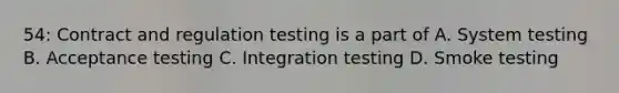 54: Contract and regulation testing is a part of A. System testing B. Acceptance testing C. Integration testing D. Smoke testing