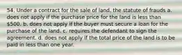 54. Under a contract for the sale of land, the statute of frauds a. does not apply if the purchase price for the land is less than 500. b. does not apply if the buyer must secure a loan for the purchase of the land. c. requires the defendant to sign the agreement. d. does not apply if the total price of the land is to be paid in less than one year.