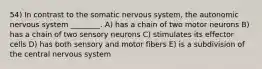 54) In contrast to the somatic nervous system, the autonomic nervous system ________. A) has a chain of two motor neurons B) has a chain of two sensory neurons C) stimulates its effector cells D) has both sensory and motor fibers E) is a subdivision of the central nervous system