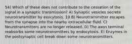 54) Which of these does not contribute to the cessation of the signal in a synaptic transmission? A) Synaptic vesicles secrete neurotransmitter by exocytosis. 10 B) Neurotransmitter escapes from the synapse into the nearby extracellular fluid. C) Neurotransmitters are no longer released. D) The axon terminal reabsorbs some neurotransmitters by endocytosis. E) Enzymes in the postsynaptic cell break down some neurotransmitters.