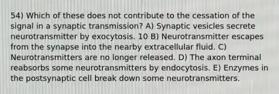 54) Which of these does not contribute to the cessation of the signal in a synaptic transmission? A) Synaptic vesicles secrete neurotransmitter by exocytosis. 10 B) Neurotransmitter escapes from the synapse into the nearby extracellular fluid. C) Neurotransmitters are no longer released. D) The axon terminal reabsorbs some neurotransmitters by endocytosis. E) Enzymes in the postsynaptic cell break down some neurotransmitters.