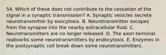 54. Which of these does not contribute to the cessation of the signal in a synaptic transmission? A. Synaptic vesicles secrete neurotransmitter by exocytosis. B. Neurotransmitter escapes from <a href='https://www.questionai.com/knowledge/kTCXU7vaKU-the-synapse' class='anchor-knowledge'>the synapse</a> into the nearby extracellular fluid. C. Neurotransmitters are no longer released. D. The axon terminal reabsorbs some neurotransmitters by endocytosis. E. Enzymes in the postsynaptic cell break down some neurotransmitters.