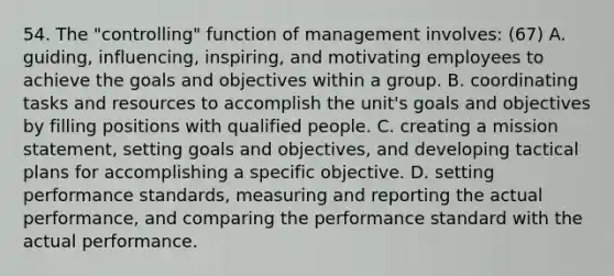 54. The "controlling" function of management involves: (67) A. guiding, influencing, inspiring, and motivating employees to achieve the goals and objectives within a group. B. coordinating tasks and resources to accomplish the unit's goals and objectives by filling positions with qualified people. C. creating a mission statement, setting goals and objectives, and developing tactical plans for accomplishing a specific objective. D. setting performance standards, measuring and reporting the actual performance, and comparing the performance standard with the actual performance.