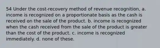 54 Under the cost-recovery method of revenue recognition, a. income is recognized on a proportionate basis as the cash is received on the sale of the product. b. income is recognized when the cash received from the sale of the product is greater than the cost of the product. c. income is recognized immediately. d. none of these.