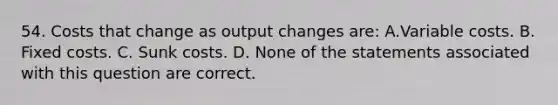 54. Costs that change as output changes are: A.Variable costs. B. Fixed costs. C. Sunk costs. D. None of the statements associated with this question are correct.