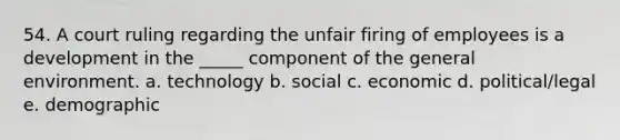 54. A court ruling regarding the unfair firing of employees is a development in the _____ component of the general environment. a. technology b. social c. economic d. political/legal e. demographic