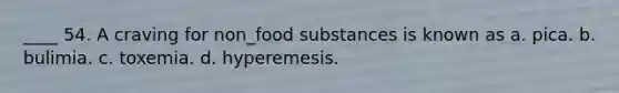 ____ 54. A craving for non_food substances is known as a. pica. b. bulimia. c. toxemia. d. hyperemesis.