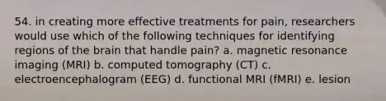 54. in creating more effective treatments for pain, researchers would use which of the following techniques for identifying regions of the brain that handle pain? a. magnetic resonance imaging (MRI) b. computed tomography (CT) c. electroencephalogram (EEG) d. functional MRI (fMRI) e. lesion