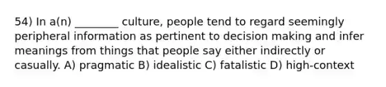 54) In a(n) ________ culture, people tend to regard seemingly peripheral information as pertinent to decision making and infer meanings from things that people say either indirectly or casually. A) pragmatic B) idealistic C) fatalistic D) high-context