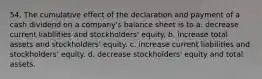 54. The cumulative effect of the declaration and payment of a cash dividend on a company's balance sheet is to a. decrease current liabilities and stockholders' equity. b. increase total assets and stockholders' equity. c. increase current liabilities and stockholders' equity. d. decrease stockholders' equity and total assets.