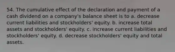 54. The cumulative effect of the declaration and payment of a cash dividend on a company's balance sheet is to a. decrease current liabilities and stockholders' equity. b. increase total assets and stockholders' equity. c. increase current liabilities and stockholders' equity. d. decrease stockholders' equity and total assets.