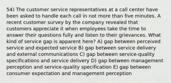 54) The customer service representatives at a call center have been asked to handle each call in not more than five minutes. A recent customer survey by the company revealed that customers appreciate it when employees take the time to answer their questions fully and listen to their grievances. What kind of service gap is apparent here? A) gap between perceived service and expected service B) gap between service delivery and external communications C) gap between service-quality specifications and service delivery D) gap between management perception and service-quality specification E) gap between consumer expectation and management perception