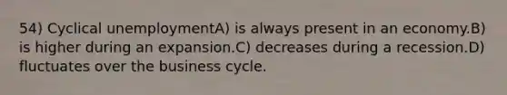 54) Cyclical unemploymentA) is always present in an economy.B) is higher during an expansion.C) decreases during a recession.D) fluctuates over the business cycle.