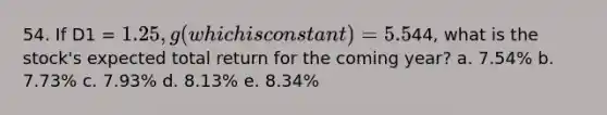 54. If D1 = 1.25, g (which is constant) = 5.5%, and P0 =44, what is the stock's expected total return for the coming year? a. 7.54% b. 7.73% c. 7.93% d. 8.13% e. 8.34%