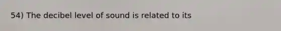 54) The decibel level of sound is related to its