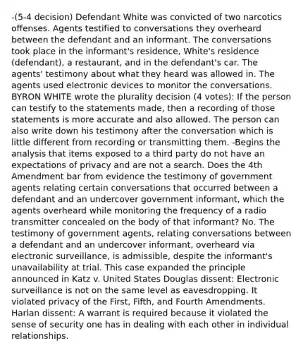 -(5-4 decision) Defendant White was convicted of two narcotics offenses. Agents testified to conversations they overheard between the defendant and an informant. The conversations took place in the informant's residence, White's residence (defendant), a restaurant, and in the defendant's car. The agents' testimony about what they heard was allowed in. The agents used electronic devices to monitor the conversations. BYRON WHITE wrote the plurality decision (4 votes): If the person can testify to the statements made, then a recording of those statements is more accurate and also allowed. The person can also write down his testimony after the conversation which is little different from recording or transmitting them. -Begins the analysis that items exposed to a third party do not have an expectations of privacy and are not a search. Does the 4th Amendment bar from evidence the testimony of government agents relating certain conversations that occurred between a defendant and an undercover government informant, which the agents overheard while monitoring the frequency of a radio transmitter concealed on the body of that informant? No. The testimony of government agents, relating conversations between a defendant and an undercover informant, overheard via electronic surveillance, is admissible, despite the informant's unavailability at trial. This case expanded the principle announced in Katz v. United States Douglas dissent: Electronic surveillance is not on the same level as eavesdropping. It violated privacy of the First, Fifth, and Fourth Amendments. Harlan dissent: A warrant is required because it violated the sense of security one has in dealing with each other in individual relationships.