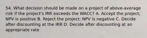 54. What decision should be made on a project of above-average risk if the project's IRR exceeds the WACC? A. Accept the project; NPV is positive B. Reject the project; NPV is negative C. Decide after discounting at the IRR D. Decide after discounting at an appropriate rate