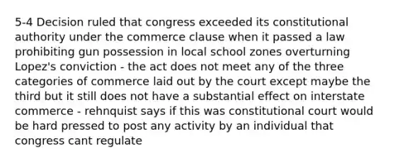 5-4 Decision ruled that congress exceeded its constitutional authority under the commerce clause when it passed a law prohibiting gun possession in local school zones overturning Lopez's conviction - the act does not meet any of the three categories of commerce laid out by the court except maybe the third but it still does not have a substantial effect on interstate commerce - rehnquist says if this was constitutional court would be hard pressed to post any activity by an individual that congress cant regulate