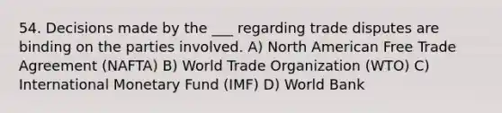 54. Decisions made by the ___ regarding trade disputes are binding on the parties involved. A) North American Free Trade Agreement (NAFTA) B) World Trade Organization (WTO) C) International Monetary Fund (IMF) D) World Bank