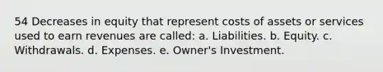 54 Decreases in equity that represent costs of assets or services used to earn revenues are called: a. Liabilities. b. Equity. c. Withdrawals. d. Expenses. e. Owner's Investment.