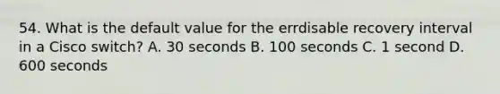 54. What is the default value for the errdisable recovery interval in a Cisco switch? A. 30 seconds B. 100 seconds C. 1 second D. 600 seconds