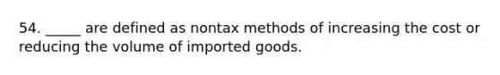 54. _____ are defined as nontax methods of increasing the cost or reducing the volume of imported goods.