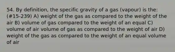 54. By definition, the specific gravity of a gas (vapour) is the: (#15-239) A) weight of the gas as compared to the weight of the air B) volume of gas compared to the weight of an equal C) volume of air volume of gas as compared to the weight of air D) weight of the gas as compared to the weight of an equal volume of air