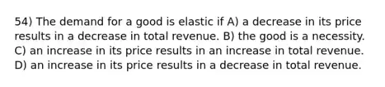 54) The demand for a good is elastic if A) a decrease in its price results in a decrease in total revenue. B) the good is a necessity. C) an increase in its price results in an increase in total revenue. D) an increase in its price results in a decrease in total revenue.