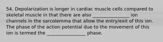 54. Depolarization is longer in cardiac muscle cells compared to skeletal muscle in that there are also ________________ ion channels in the sarcolemma that allow the entry/exit of this ion. The phase of the action potential due to the movement of this ion is termed the _________________ phase.