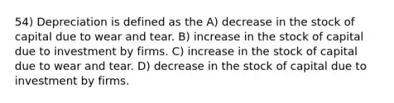 54) Depreciation is defined as the A) decrease in the stock of capital due to wear and tear. B) increase in the stock of capital due to investment by firms. C) increase in the stock of capital due to wear and tear. D) decrease in the stock of capital due to investment by firms.