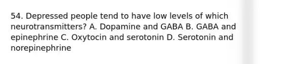 54. Depressed people tend to have low levels of which neurotransmitters? A. Dopamine and GABA B. GABA and epinephrine C. Oxytocin and serotonin D. Serotonin and norepinephrine