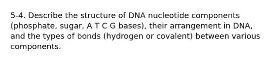 5-4. Describe the structure of DNA nucleotide components (phosphate, sugar, A T C G bases), their arrangement in DNA, and the types of bonds (hydrogen or covalent) between various components.