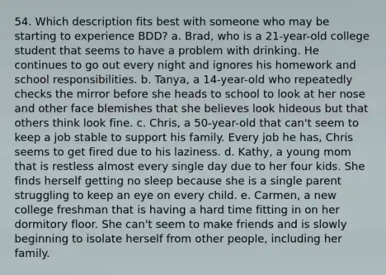 54. Which description fits best with someone who may be starting to experience BDD? a. Brad, who is a 21-year-old college student that seems to have a problem with drinking. He continues to go out every night and ignores his homework and school responsibilities. b. Tanya, a 14-year-old who repeatedly checks the mirror before she heads to school to look at her nose and other face blemishes that she believes look hideous but that others think look fine. c. Chris, a 50-year-old that can't seem to keep a job stable to support his family. Every job he has, Chris seems to get fired due to his laziness. d. Kathy, a young mom that is restless almost every single day due to her four kids. She finds herself getting no sleep because she is a single parent struggling to keep an eye on every child. e. Carmen, a new college freshman that is having a hard time fitting in on her dormitory floor. She can't seem to make friends and is slowly beginning to isolate herself from other people, including her family.