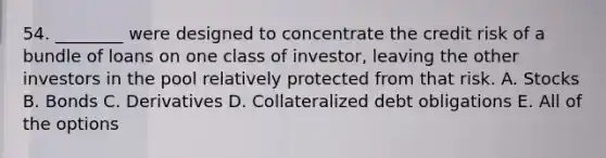 54. ________ were designed to concentrate the credit risk of a bundle of loans on one class of investor, leaving the other investors in the pool relatively protected from that risk. A. Stocks B. Bonds C. Derivatives D. Collateralized debt obligations E. All of the options