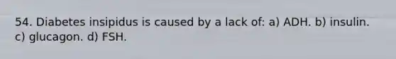 54. Diabetes insipidus is caused by a lack of: a) ADH. b) insulin. c) glucagon. d) FSH.