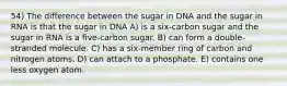 54) The difference between the sugar in DNA and the sugar in RNA is that the sugar in DNA A) is a six-carbon sugar and the sugar in RNA is a five-carbon sugar. B) can form a double-stranded molecule. C) has a six-member ring of carbon and nitrogen atoms. D) can attach to a phosphate. E) contains one less oxygen atom.