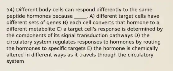 54) Different body cells can respond differently to the same peptide hormones because _____. A) different target cells have different sets of genes B) each cell converts that hormone to a different metabolite C) a target cell's response is determined by the components of its signal transduction pathways D) the circulatory system regulates responses to hormones by routing the hormones to specific targets E) the hormone is chemically altered in different ways as it travels through the circulatory system