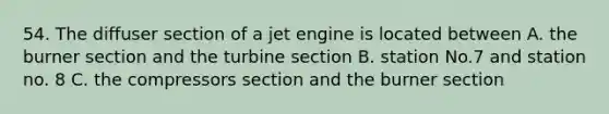 54. The diffuser section of a jet engine is located between A. the burner section and the turbine section B. station No.7 and station no. 8 C. the compressors section and the burner section