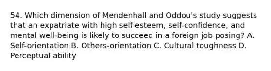 54. Which dimension of Mendenhall and Oddou's study suggests that an expatriate with high self-esteem, self-confidence, and mental well-being is likely to succeed in a foreign job posing? A. Self-orientation B. Others-orientation C. Cultural toughness D. Perceptual ability